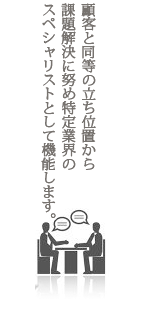 顧客と同等の立ち位置から課題解決に努め特定業界のスペシャリストとして機能します。